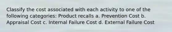 Classify the cost associated with each activity to one of the following categories: Product recalls a. Prevention Cost b. Appraisal Cost c. Internal Failure Cost d. External Failure Cost