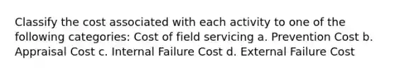 Classify the cost associated with each activity to one of the following categories: Cost of field servicing a. Prevention Cost b. Appraisal Cost c. Internal Failure Cost d. External Failure Cost