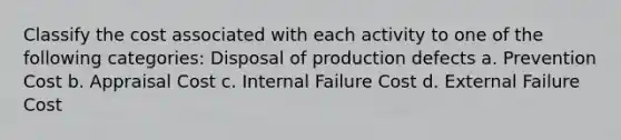 Classify the cost associated with each activity to one of the following categories: Disposal of production defects a. Prevention Cost b. Appraisal Cost c. Internal Failure Cost d. External Failure Cost