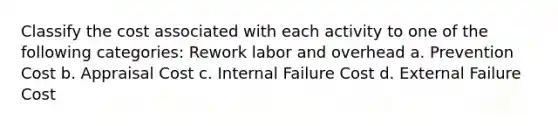 Classify the cost associated with each activity to one of the following categories: Rework labor and overhead a. Prevention Cost b. Appraisal Cost c. Internal Failure Cost d. External Failure Cost