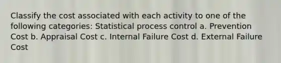 Classify the cost associated with each activity to one of the following categories: Statistical process control a. Prevention Cost b. Appraisal Cost c. Internal Failure Cost d. External Failure Cost