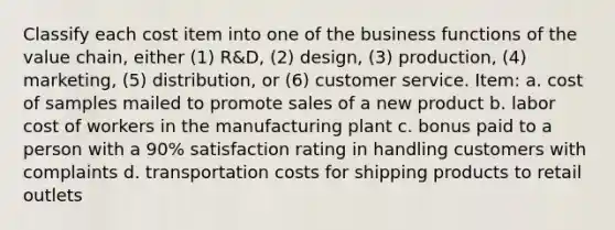 Classify each cost item into one of the business functions of the value chain, either (1) R&D, (2) design, (3) production, (4) marketing, (5) distribution, or (6) customer service. Item: a. cost of samples mailed to promote sales of a new product b. labor cost of workers in the manufacturing plant c. bonus paid to a person with a 90% satisfaction rating in handling customers with complaints d. transportation costs for shipping products to retail outlets