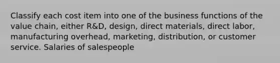 Classify each cost item into one of the business functions of the value chain, either R&D, design, direct materials, direct labor, manufacturing overhead, marketing, distribution, or customer service. Salaries of salespeople