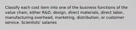 Classify each cost item into one of the business functions of the value chain, either R&D, design, direct materials, direct labor, manufacturing overhead, marketing, distribution, or customer service. Scientists' salaries