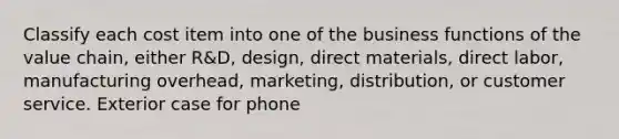 Classify each cost item into one of the business functions of the value chain, either R&D, design, direct materials, direct labor, manufacturing overhead, marketing, distribution, or customer service. Exterior case for phone