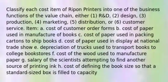 Classify each cost item of Ripon Printers into one of the business functions of the value chain, either (1) R&D, (2) design, (3) production, (4) marketing, (5) distribution, or (6) customer service. Item: a. cost of customer order forms b. cost of paper used in manufacture of books c. cost of paper used in packing cartons to ship books d. cost of paper used in display at national trade show e. depreciation of trucks used to transport books to college bookstores f. cost of the wood used to manufacture paper g. salary of the scientists attempting to find another source of printing ink h. cost of defining the book size so that a standard-sized box is filled to capacity