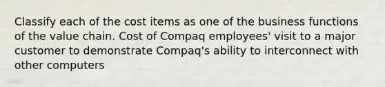 Classify each of the cost items as one of the business functions of the value chain. Cost of Compaq employees' visit to a major customer to demonstrate Compaq's ability to interconnect with other computers