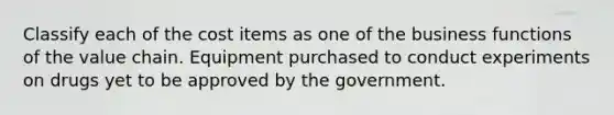 Classify each of the cost items as one of the business functions of the value chain. Equipment purchased to conduct experiments on drugs yet to be approved by the government.