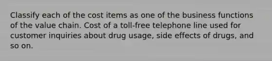 Classify each of the cost items as one of the business functions of the value chain. Cost of a toll-free telephone line used for customer inquiries about drug usage, side effects of drugs, and so on.