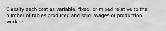 Classify each cost as​ variable, fixed, or mixed relative to the number of tables produced and sold: Wages of production workers