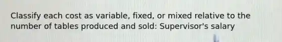 Classify each cost as​ variable, fixed, or mixed relative to the number of tables produced and sold: Supervisor's salary