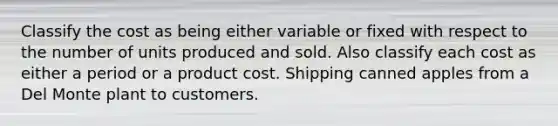 Classify the cost as being either variable or fixed with respect to the number of units produced and sold. Also classify each cost as either a period or a product cost. Shipping canned apples from a Del Monte plant to customers.