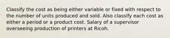 Classify the cost as being either variable or fixed with respect to the number of units produced and sold. Also classify each cost as either a period or a product cost. Salary of a supervisor overseeing production of printers at Ricoh.