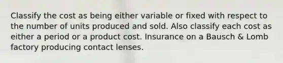 Classify the cost as being either variable or fixed with respect to the number of units produced and sold. Also classify each cost as either a period or a product cost. Insurance on a Bausch & Lomb factory producing contact lenses.