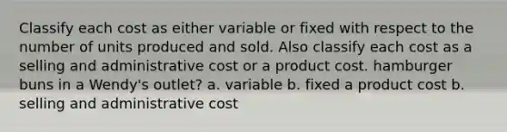 Classify each cost as either variable or fixed with respect to the number of units produced and sold. Also classify each cost as a selling and administrative cost or a product cost. hamburger buns in a Wendy's outlet? a. variable b. fixed a product cost b. selling and administrative cost