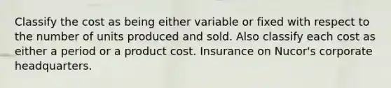 Classify the cost as being either variable or fixed with respect to the number of units produced and sold. Also classify each cost as either a period or a product cost. Insurance on Nucor's corporate headquarters.