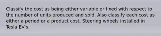 Classify the cost as being either variable or fixed with respect to the number of units produced and sold. Also classify each cost as either a period or a product cost. Steering wheels installed in Tesla EV's.