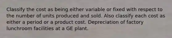 Classify the cost as being either variable or fixed with respect to the number of units produced and sold. Also classify each cost as either a period or a product cost. Depreciation of factory lunchroom facilities at a GE plant.