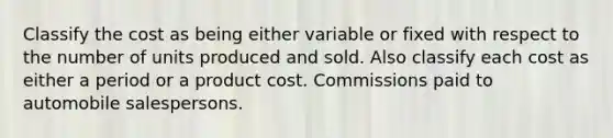 Classify the cost as being either variable or fixed with respect to the number of units produced and sold. Also classify each cost as either a period or a product cost. Commissions paid to automobile salespersons.