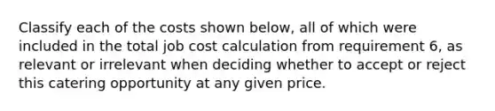 Classify each of the costs shown below, all of which were included in the total job cost calculation from requirement 6, as relevant or irrelevant when deciding whether to accept or reject this catering opportunity at any given price.