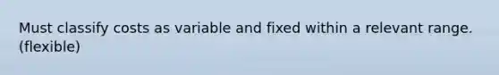 Must classify costs as variable and fixed within a relevant range. (flexible)