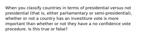 When you classify countries in terms of presidential versus not presidential (that is, either parliamentary or semi-presidential), whether or not a country has an investiture vote is more important than whether or not they have a no confidence vote procedure. Is this true or false?