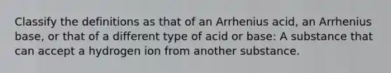 Classify the definitions as that of an Arrhenius acid, an Arrhenius base, or that of a different type of acid or base: A substance that can accept a hydrogen ion from another substance.