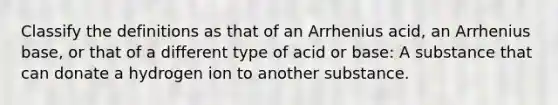 Classify the definitions as that of an Arrhenius acid, an Arrhenius base, or that of a different type of acid or base: A substance that can donate a hydrogen ion to another substance.