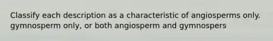 Classify each description as a characteristic of angiosperms only. gymnosperm only, or both angiosperm and gymnospers