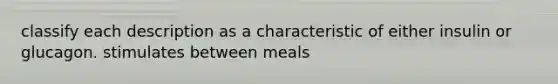 classify each description as a characteristic of either insulin or glucagon. stimulates between meals