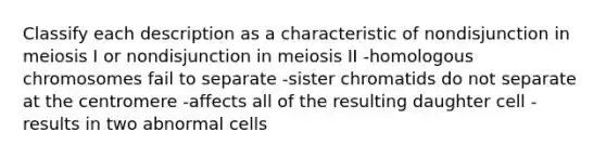 Classify each description as a characteristic of nondisjunction in meiosis I or nondisjunction in meiosis II -homologous chromosomes fail to separate -sister chromatids do not separate at the centromere -affects all of the resulting daughter cell -results in two abnormal cells