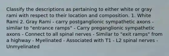 Classify the descriptions as pertaining to either white or gray rami with respect to their location and composition. 1. White Rami 2. Gray Rami - carry postganglionic sympathetic axons - similar to "entrance ramps" - Carry preganglionic sympathetic axons - Connect to all spinal nerves - Similar to "exit ramps" from a highway - Myelinated - Associated with T1 - L2 spinal nerves - Unmyelinated