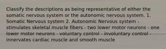 Classify the descriptions as being representative of either the somatic nervous system or the autonomic nervous system. 1. Somatic Nervous system 2. Autonomic Nervous system - stimulates skeletal muscle fibers - two lower motor neurons - one lower motor neurons - voluntary control - involuntary control - innervates cardiac muscle and smooth muscle