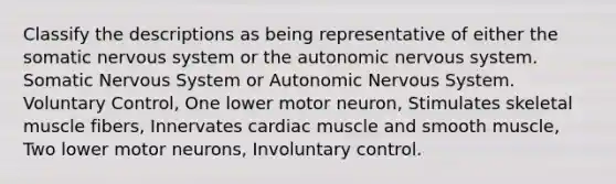 Classify the descriptions as being representative of either the somatic nervous system or the autonomic nervous system. Somatic Nervous System or Autonomic Nervous System. Voluntary Control, One lower motor neuron, Stimulates skeletal muscle fibers, Innervates cardiac muscle and smooth muscle, Two lower motor neurons, Involuntary control.