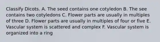 Classify Dicots. A. The seed contains one cotyledon B. The see contains two cotyledons C. Flower parts are usually in multiples of three D. Flower parts are usually in multiples of four or five E. Vascular system is scattered and complex F. Vascular system is organized into a ring