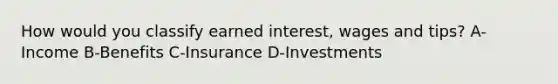 How would you classify earned interest, wages and tips? A-Income B-Benefits C-Insurance D-Investments