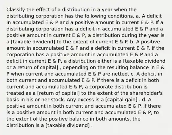 Classify the effect of a distribution in a year when the distributing corporation has the following conditions. a. A deficit in accumulated E & P and a positive amount in current E & P. If a distributing corporation has a deficit in accumulated E & P and a positive amount in current E & P, a distribution during the year is a [taxable dividend] to the extent of current E & P. b. A positive amount in accumulated E & P and a deficit in current E & P. If the corporation has a positive amount in accumulated E & P and a deficit in current E & P, a distribution either is a [taxable dividend or a return of capital] , depending on the resulting balance in E & P when current and accumulated E & P are netted. c. A deficit in both current and accumulated E & P. If there is a deficit in both current and accumulated E & P, a corporate distribution is treated as a [return of capital] to the extent of the shareholder's basis in his or her stock. Any excess is a [capital gain] . d. A positive amount in both current and accumulated E & P. If there is a positive amount in both current and accumulated E & P, to the extent of the positive balance in both amounts, the distribution is a [taxable dividend] .