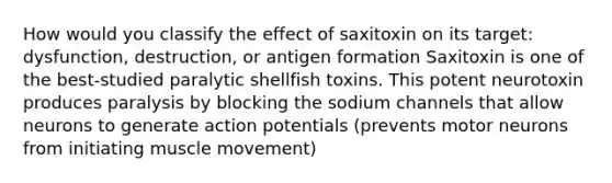 How would you classify the effect of saxitoxin on its target: dysfunction, destruction, or antigen formation Saxitoxin is one of the best-studied paralytic shellfish toxins. This potent neurotoxin produces paralysis by blocking the sodium channels that allow neurons to generate action potentials (prevents motor neurons from initiating muscle movement)