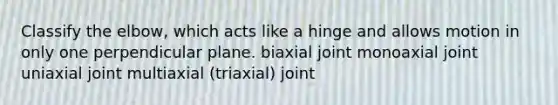 Classify the elbow, which acts like a hinge and allows motion in only one perpendicular plane. biaxial joint monoaxial joint uniaxial joint multiaxial (triaxial) joint