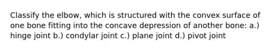 Classify the elbow, which is structured with the convex surface of one bone fitting into the concave depression of another bone: a.) hinge joint b.) condylar joint c.) plane joint d.) pivot joint