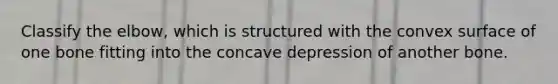 Classify the elbow, which is structured with the convex surface of one bone fitting into the concave depression of another bone.