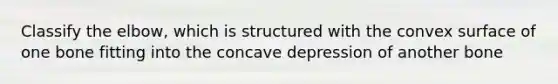 Classify the elbow, which is structured with the convex surface of one bone fitting into the concave depression of another bone