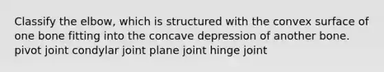 Classify the elbow, which is structured with the convex surface of one bone fitting into the concave depression of another bone. pivot joint condylar joint plane joint hinge joint