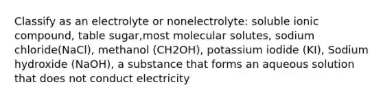 Classify as an electrolyte or nonelectrolyte: soluble ionic compound, table sugar,most molecular solutes, sodium chloride(NaCl), methanol (CH2OH), potassium iodide (KI), Sodium hydroxide (NaOH), a substance that forms an aqueous solution that does not conduct electricity