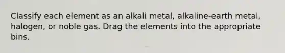 Classify each element as an alkali metal, alkaline-earth metal, halogen, or noble gas. Drag the elements into the appropriate bins.