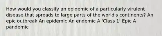 How would you classify an epidemic of a particularly virulent disease that spreads to large parts of the world's continents? An epic outbreak An epidemic An endemic A 'Class 1' Epic A pandemic