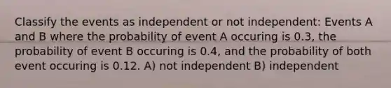 Classify the events as independent or not independent: Events A and B where the probability of event A occuring is 0.3, the probability of event B occuring is 0.4, and the probability of both event occuring is 0.12. A) not independent B) independent