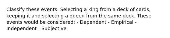 Classify these events. Selecting a king from a deck of cards, keeping it and selecting a queen from the same deck. These events would be considered: - Dependent - Empirical - Independent - Subjective