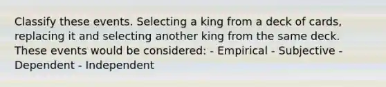 Classify these events. Selecting a king from a deck of cards, replacing it and selecting another king from the same deck. These events would be considered: - Empirical - Subjective - Dependent - Independent