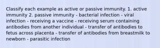 Classify each example as active or passive immunity. 1. active immunity 2. passive immunity - bacterial infection - viral infection - receiving a vaccine - receiving serum containing antibodies from another individual - transfer of antibodies to fetus across placenta - transfer of antibodies from breastmilk to newborn - parasitic infection